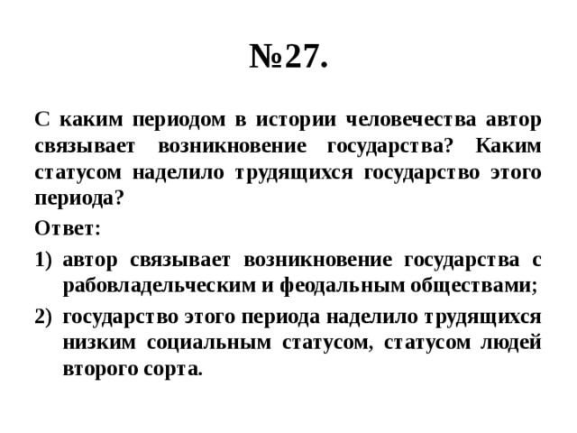 № 27. С каким периодом в истории человечества автор связывает возникновение государства? Каким статусом наделило трудящихся государство этого периода? Ответ: автор связывает возникновение государства с рабовладельческим и феодальным обществами; государство этого периода наделило трудящихся низким социальным статусом, статусом людей второго сорта. 