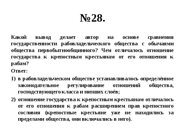 № 28. Какой вывод делает автор на основе сравнения государственности рабовладельческого общества с обычаями общества первобытнообщинного? Чем отличалось отношение государства к крепостным крестьянам от его отношения к рабам? Ответ: в рабовладельческом обществе устанавливалось определённое законодательное регулирование отношений общества, господствующего класса и низших слоёв; отношение государства к крепостным крестьянам отличалось от его отношения к рабам расширением прав крепостного сословия (крепостные крестьяне уже не находились за пределами общества, они включались в него). 