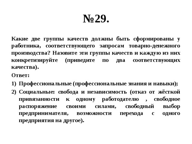 № 29. Какие две группы качеств должны быть сформированы у работника, соответствующего запросам товарно-денежного производства? Назовите эти группы качеств и каждую из них конкретизируйте (приведите по два соответствующих качества). Ответ: Профессиональные (профессиональные знания и навыки); Социальные: свобода и независимость (отказ от жёсткой привязанности к одному работодателю , свободное распоряжение своими силами, свободный выбор предпринимателя, возможности перехода с одного предприятия на другое). 