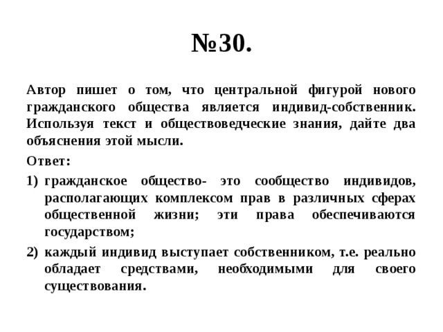 № 30. Автор пишет о том, что центральной фигурой нового гражданского общества является индивид-собственник. Используя текст и обществоведческие знания, дайте два объяснения этой мысли. Ответ: гражданское общество- это сообщество индивидов, располагающих комплексом прав в различных сферах общественной жизни; эти права обеспечиваются государством; каждый индивид выступает собственником, т.е. реально обладает средствами, необходимыми для своего существования. 