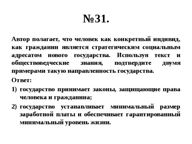 № 31. Автор полагает, что человек как конкретный индивид, как гражданин является стратегическим социальным адресатом нового государства. Используя текст и обществоведческие знания, подтвердите двумя примерами такую направленность государства. Ответ: государство принимает законы, защищающие права человека и гражданина; государство устанавливает минимальный размер заработной платы и обеспечивает гарантированный минимальный уровень жизни. 