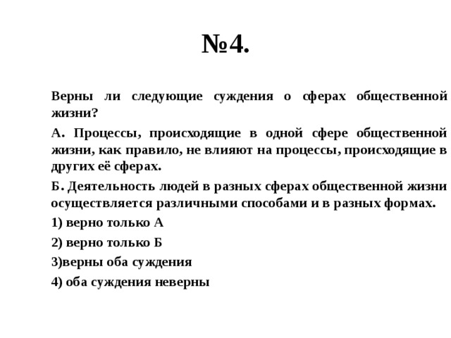 № 4. Верны ли следующие суждения о сферах общественной жизни? А. Процессы, происходящие в одной сфере общественной жизни, как правило, не влияют на процессы, происходящие в других её сферах. Б. Деятельность людей в разных сферах общественной жизни осуществляется различными способами и в разных формах. 1) верно только А 2) верно только Б 3)верны оба суждения 4) оба суждения неверны 