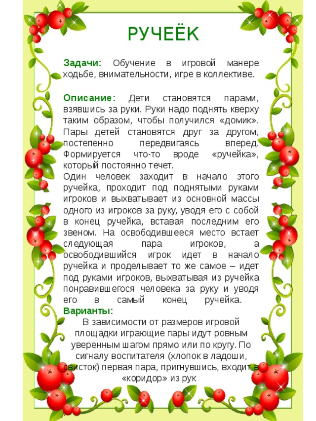  РУЧЕЁК Задачи:  Обучение в игровой манере ходьбе, внимательности, игре в коллективе. Описание:  Дети становятся парами, взявшись за руки. Руки надо поднять кверху таким образом, чтобы получился «домик». Пары детей становятся друг за другом, постепенно передвигаясь вперед. Формируется что-то вроде «ручейка», который постоянно течет. Один человек заходит в начало этого ручейка, проходит под поднятыми руками игроков и выхватывает из основной массы одного из игроков за руку, уводя его с собой в конец ручейка, вставая последним его звеном. На освободившееся место встает следующая пара игроков, а освободившийся игрок идет в начало ручейка и проделывает то же самое – идет под руками игроков, выхватывая из ручейка понравившегося человека за руку и уводя его в самый конец ручейка.  Варианты: В зависимости от размеров игровой площадки играющие пары идут ровным уверенным шагом прямо или по кру­гу. По сигналу воспитателя (хлопок в ладоши, свисток) первая пара, пригнувшись, входит в «коридор» из рук    .    