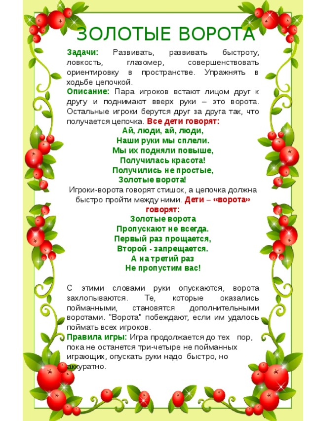  ЗОЛОТЫЕ ВОРОТА Задачи: Развивать, развивать быстроту, ловкость, глазомер, совершенствовать ориентировку в пространстве. Упражнять в ходьбе цепочкой. Описание: Пара игроков встают лицом друг к другу и поднимают вверх руки – это ворота. Остальные игроки берутся друг за друга так, что получается цепочка. Все дети говорят: Ай, люди, ай, люди, Наши руки мы сплели. Мы их подняли повыше, Получилась красота! Получились не простые, Золотые ворота!           Игроки-ворота говорят стишок, а цепочка должна быстро пройти между ними. Дети – «ворота» говорят:  Золотые ворота  Пропускают не всегда.  Первый раз прощается,  Второй - запрещается.  А на третий раз  Не пропустим вас!  С этими словами руки опускаются, ворота захлопываются. Те, которые оказались пойманными, становятся дополнительными воротами. 
