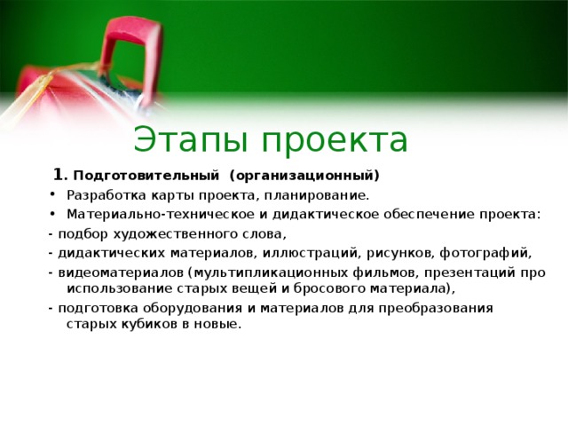 Этапы проекта  1 . Подготовительный (организационный) Разработка карты проекта, планирование. Материально-техническое и дидактическое обеспечение проекта: - подбор художественного слова, - дидактических материалов, иллюстраций, рисунков, фотографий, - видеоматериалов (мультипликационных фильмов, презентаций про использование старых вещей и бросового материала), - подготовка оборудования и материалов для преобразования старых кубиков в новые.  