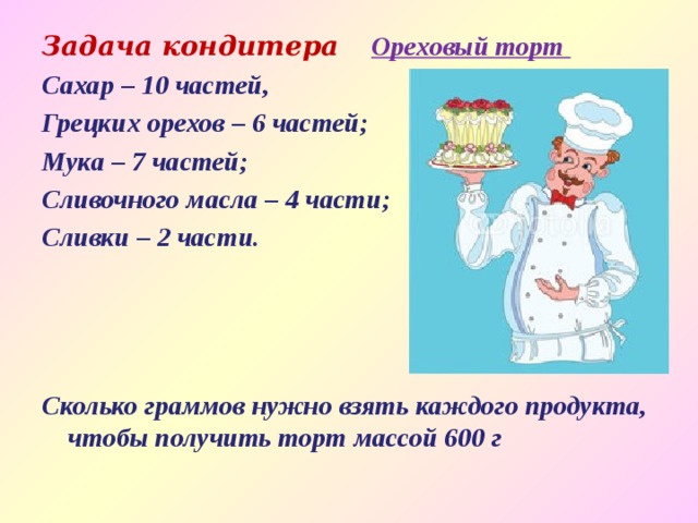 Задача кондитера  Ореховый торт Сахар – 10 частей, Грецких орехов – 6 частей; Мука – 7 частей; Сливочного масла – 4 части; Сливки – 2 части.     Сколько граммов нужно взять каждого продукта, чтобы получить торт массой 600 г 