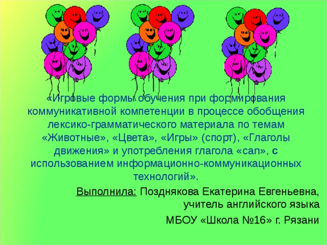 «Игровые формы обучения при формирования коммуникативной компетенции в процессе обобщения лексико-грамматического материала по темам «Животные», «Цвета», «Игры» (спорт), «Глаголы движения» и употребления глагола « can », с использованием информационно-коммуникационных технологий». Выполнила: Позднякова Екатерина Евгеньевна, учитель английского языка МБОУ «Школа №16» г. Рязани 