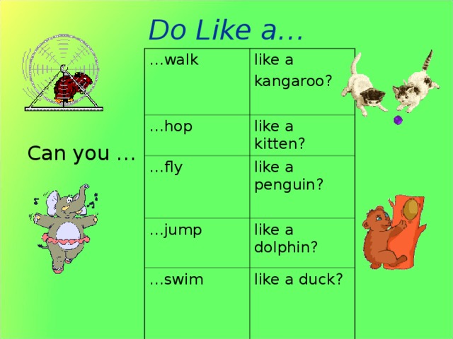 Do Like a… … walk … hop like a kangaroo? like a kitten? … fly like a penguin? … jump like a dolphin? … swim like a duck?  Can you … Задание: правильно задать вопрос и ответить на него. Как вариант этого задания: один из учащихся загадывает, что он умеет делать, другие учащиеся должны будут угадать правильно задавая вопросы. У1: Can you…? У2: Yes, I can. (No, I can’t) Тот учащийся, который угадывает, получает право самому загадать вид деятельности.  