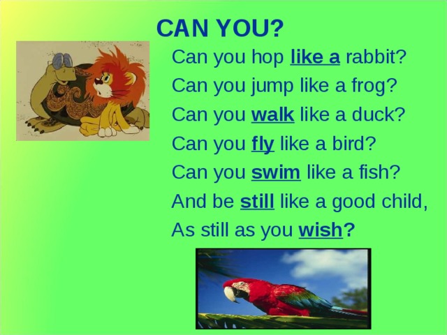 CAN YOU ?   Can you hop like a rabbit? Can you jump like a frog? Can you walk like a duck? Can you fly like a bird? Can you swim like a fish? And be still like a good child, As still as you wish ? 