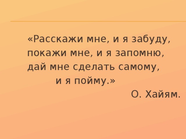  «Расскажи мне, и я забуду,  покажи мне, и я запомню,  дай мне сделать самому,  и я пойму.» О. Хайям. 