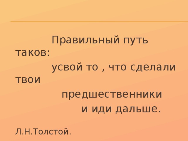  Правильный путь таков:  усвой то , что сделали твои  предшественники  и иди дальше.  Л.Н.Толстой. 