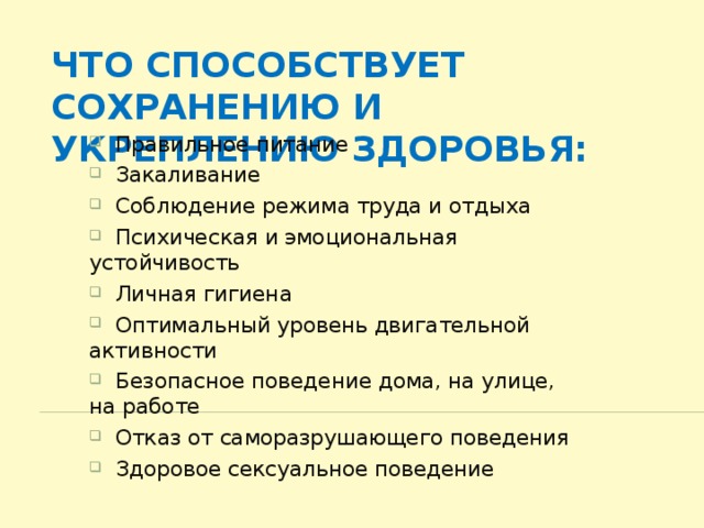 Что способствует сохранению и укреплению здоровья:  Правильное питание  Закаливание  Соблюдение режима труда и отдыха  Психическая и эмоциональная устойчивость  Личная гигиена  Оптимальный уровень двигательной активности  Безопасное поведение дома, на улице, на работе  Отказ от саморазрушающего поведения  Здоровое сексуальное поведение 