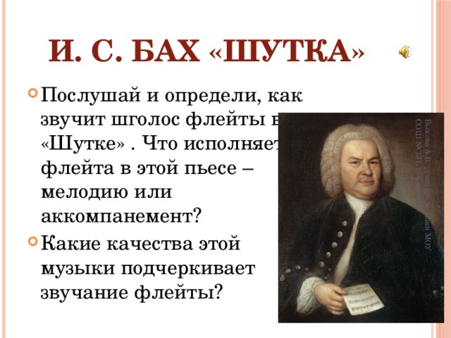 Быкова А.В. , учитель музыки МОУ СОШ № 131, г. Карталы И. С. Бах «Шутка» Послушай и определи, как звучит шголос флейты в «Шутке» . Что исполняет флейта в этой пьесе – мелодию или аккомпанемент? Какие качества этой музыки подчеркивает звучание флейты? 