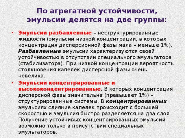 По агрегатной устойчивости, эмульсии делятся на две группы: Эмульсии разбавленные – неструктурированные жидкости (эмульсии низкой концентрации, в которых концентрация дисперсионной фазы мала – меньше 1%). Разбавленные эмульсии характеризуются своей устойчивостью в отсутствии специального эмульгатора (стабилизатора). При низкой концентрации вероятность столкновения капелек дисперсной фазы очень невелика. Эмульсии концентрированные и высококонцентрированные . В которых концентрация дисперсной фазы значительна (превышает 1%) – структурированные системы. В концентрированных эмульсиях слияние капелек происходит с большей скоростью и эмульсия быстро разделяется на два слоя. Получение устойчивых концентрированных эмульсий возможно только в присутствии специальных эмульгаторов. 