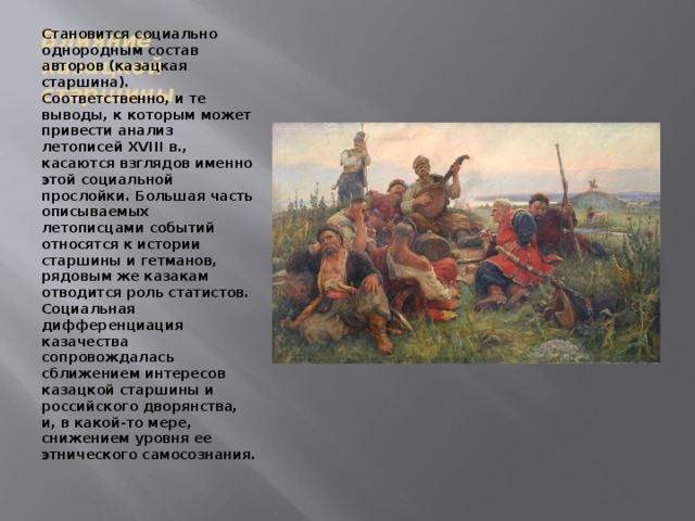 Влияние казацкой старшины Становится социально однородным состав авторов (казацкая старшина). Соответственно, и те выводы, к которым может привести анализ летописей XVIII в., касаются взглядов именно этой социальной прослойки. Большая часть описываемых летописцами событий относятся к истории старшины и гетманов, рядовым же казакам отводится роль статистов. Социальная дифференциация казачества сопровождалась сближением интересов казацкой старшины и российского дворянства, и, в какой-то мере, снижением уровня ее этнического самосознания. 