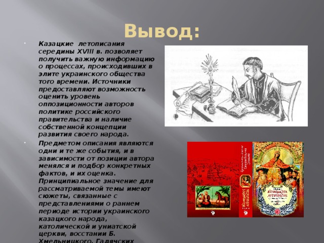 Вывод: Казацкие летописания середины XVIII в. позволяет получить важную информацию о процессах, происходивших в элите украинского общества того времени. Источники предоставляют возможность оценить уровень оппозиционности авторов политике российского правительства и наличие собственной концепции развития своего народа. Предметом описания являются одни и те же события, и в зависимости от позиции автора менялся и подбор конкретных фактов, и их оценка. Принципиальное значение для рассматриваемой темы имеют сюжеты, связанные с представлениями о раннем периоде истории украинского казацкого народа, католической и униатской церкви, восстании Б. Хмельницкого, Гадячских соглашениях, переходе Мазепы на сторону Карла XII; оценка попыток восстановления системы самоуправления в начале – середине XVIII в.  