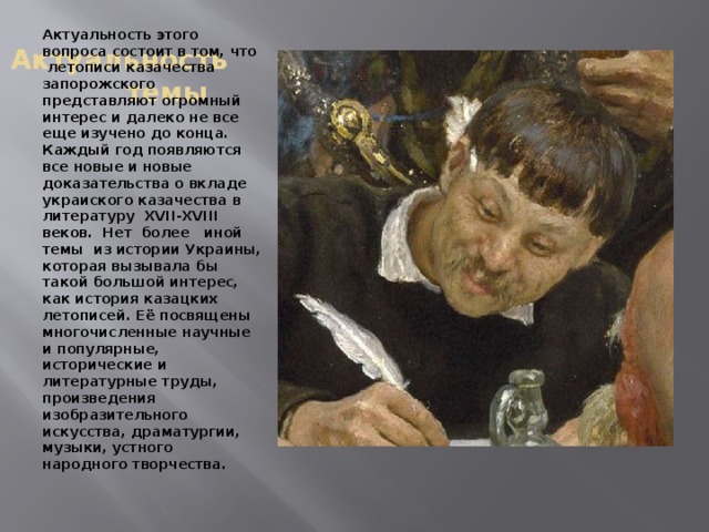 Актуальность темы Актуальность этого вопроса состоит в том, что летописи казачества запорожского представляют огромный интерес и далеко не все еще изучено до конца. Каждый год появляются все новые и новые доказательства о вкладе украиского казачества в литературу XVII-XVIII веков. Нет более иной темы из истории Украины, которая вызывала бы такой большой интерес, как история казацких летописей. Её посвящены многочисленные научные и популярные, исторические и литературные труды, произведения изобразительного искусства, драматургии, музыки, устного народного творчества. 