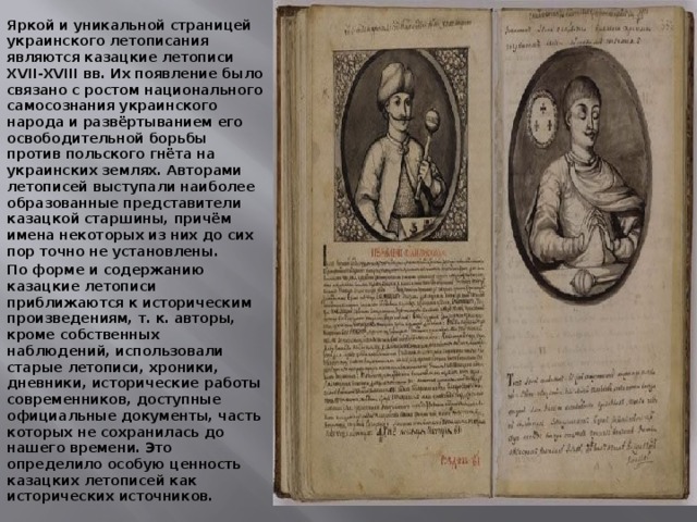  Яркой и уникальной страницей украинского летописания являются казацкие летописи XVII-XVIII вв. Их появление было связано с ростом национального самосознания украинского народа и развёртыванием его освободительной борьбы против польского гнёта на украинских землях. Авторами летописей выступали наиболее образованные представители казацкой старшины, причём имена некоторых из них до сих пор точно не установлены. По форме и содержанию казацкие летописи приближаются к историческим произведениям, т. к. авторы, кроме собственных наблюдений, использовали старые летописи, хроники, дневники, исторические работы современников, доступные официальные документы, часть которых не сохранилась до нашего времени. Это определило особую ценность казацких летописей как исторических источников. 