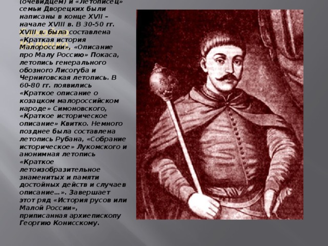 Самойло Величко Хроники Самуила Величка, Григория Грабянки, неизвестного автора, называемого «Самовидцем» (очевидцем) и «Летописец» семьи Дворецких были написаны в конце XVII – начале XVIII в. В 30-50 гг. XVIII в. была составлена «Краткая история Малороссии», «Описание про Малу Россию» Покаса, летопись генерального обозного Лисогуба и Черниговская летопись. В 60-80 гг. появились «Краткое описание о козацком малороссийском народе» Симоновского, «Краткое историческое описание» Квитко. Немного позднее была составлена летопись Рубана, «Собрание историческое» Лукомского и анонимная летопись «Краткое летоизобразительное знаменитых и памяти достойных действ и случаев описание…». Завершает этот ряд «История русов или Малой России», приписанная архиепископу Георгию Конисскому. 