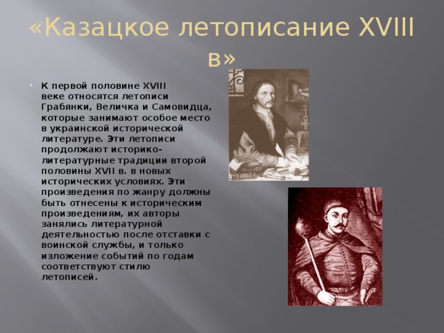 «Казацкое летописание XVIII в» К первой половине XVIII веке относятся летописи Грабянки, Величка и Самовидца, которые занимают особое место в украинской исторической литературе. Эти летописи продолжают историко-литературные традиции второй половины XVII в. в новых исторических условиях. Эти произведения по жанру должны быть отнесены к историческим произведениям, их авторы занялись литературной деятельностью после отставки с воинской службы, и только изложение событий по годам соответствуют стилю летописей.   