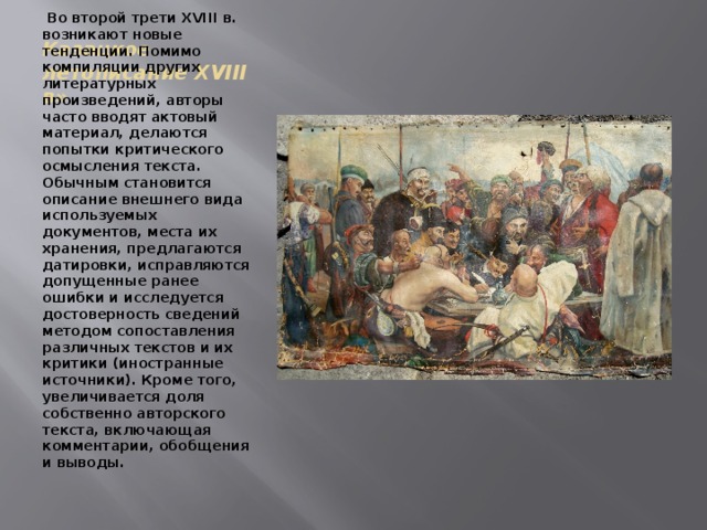 Казацкое летописание XVIII в»   Во второй трети XVIII в. возникают новые тенденции. Помимо компиляции других литературных произведений, авторы часто вводят актовый материал, делаются попытки критического осмысления текста. Обычным становится описание внешнего вида используемых документов, места их хранения, предлагаются датировки, исправляются допущенные ранее ошибки и исследуется достоверность сведений методом сопоставления различных текстов и их критики (иностранные источники). Кроме того, увеличивается доля собственно авторского текста, включающая комментарии, обобщения и выводы. 