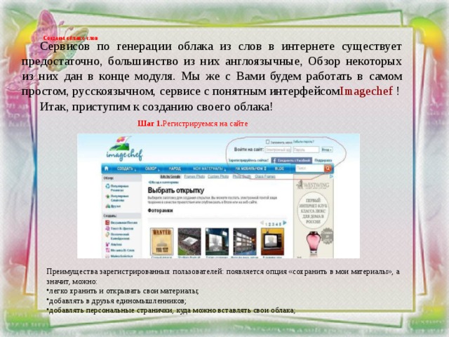 Создаем облако слов    Сервисов по генерации облака из слов в интернете существует предостаточно, большинство из них англоязычные, Обзор некоторых из них дан в конце модуля. Мы же с Вами будем работать в самом простом, русскоязычном, сервисе с понятным интерфейсом Imagechef ! Итак, приступим к созданию своего облака! Шаг 1. Регистрируемся на сайте    Преимущества зарегистрированных пользователей: появляется опция «сохранить в мои материалы», а значит, можно: легко хранить и открывать свои материалы; добавлять в друзья единомышленников; добавлять персональные странички, куда можно вставлять свои облака; 