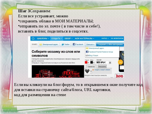 Шаг 3 Сохраняем: Если все устраивает, можно сохранить облако в МОИ МАТЕРИАЛЫ; отправить по эл. почте ( в том числе и себе!), вставить в блог, поделиться в соцсетях.     Если вы кликнули на блог/форум, то в открывшемся окне получите код для вставки на страничку сайта/блога, URL картинки, код для размещения на стене 
