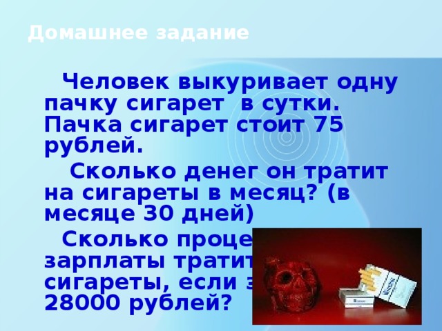 Домашнее задание Человек выкуривает одну пачку сигарет в сутки. Пачка сигарет стоит 75 рублей.  Сколько денег он тратит на сигареты в месяц? (в месяце 30 дней) Сколько процентов своей зарплаты тратит на сигареты, если зарплата 28000 рублей?