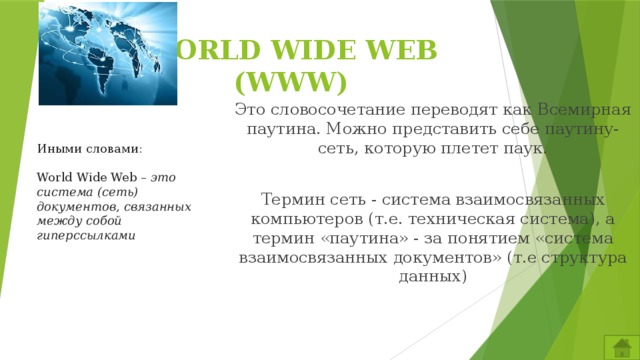 WORLD WIDE WEB (WWW) Это словосочетание переводят как Всемирная паутина. Можно представить себе паутину-сеть, которую плетет паук. Термин сеть - система взаимосвязанных компьютеров (т.е. техническая система), а термин «паутина» - за понятием «система взаимосвязанных документов» (т.е структура данных) Иными словами: World Wide Web – это система (сеть) документов, связанных между собой гиперссылками 