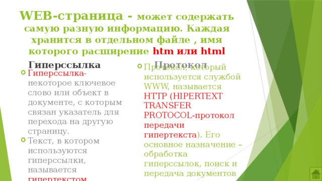 WEB-страница - может содержать самую разную информацию. Каждая хранится в отдельном файле , имя которого расширение htm или html Гиперссылка Протокол Гиперссылка -некоторое ключевое слово или объект в документе, с которым связан указатель для перехода на другую страницу. Текст, в котором используются гиперссылки, называется гипертекстом. Протокол, который используется службой WWW, называется HTTP (HIPERTEXT TRANSFER PROTOCOL-протокол передачи гипертекста ). Его основное назначение – обработка гиперссылок, поиск и передача документов клиенту. 