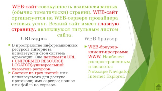 WEB-сайт -совокупность взаимосвязанных (обычно тематически) страниц. WEB-сайт организуется на WEB-сервере провайдера сетевых услуг. Всякий сайт имеет главную страницу, являющуюся титульным листом сайта. WEB-браузер URL-адрес В пространстве информационных ресурсов Интернета используется своя система адресации. Она называется URL ( UNIFORMED RESOURCE LOCATOR)-универсальный указатель ресурсов. Состоит из трех частей: имя используемого для доступа протокола; имя сервера; полное имя файла на сервере. WEB-браузер-клиент-программа WWW. Наиболее распространенными являются Netscape Navigator, Internet Explorer. 