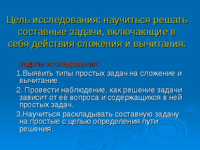 Цель исследования: научиться решать составные задачи, включающие в себя действия сложения и вычитания.  Задачи исследования:   1.Выявить типы простых задач на сложение и вычитание.  2. Провести наблюдение, как решение задачи зависит от её вопроса и содержащихся в ней простых задач.  3.Научиться раскладывать составную задачу на простые с целью определения пути решения.  