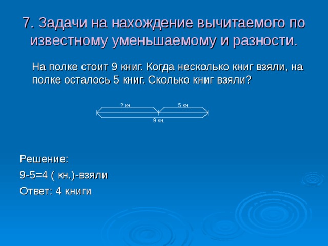 7. Задачи на нахождение вычитаемого по известному уменьшаемому и разности.  На полке стоит 9 книг. Когда несколько книг взяли, на полке осталось 5 книг. Сколько книг взяли? Решение: 9-5=4 ( кн.)-взяли Ответ: 4 книги  5 кн.  ? кн.  9 кн. 