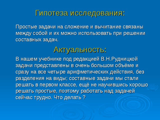 Гипотеза исследования:  Простые задачи на сложение и вычитание связаны между собой и их можно использовать при решении составных задач. Актуальность:  В нашем учебнике под редакцией В.Н.Рудницкой задачи представлены в очень большом объёме и сразу на все четыре арифметических действия, без разделения на виды; составные задачи мы стали решать в первом классе, ещё не научившись хорошо решать простые, поэтому работать над задачей сейчас трудно. Что делать ? 