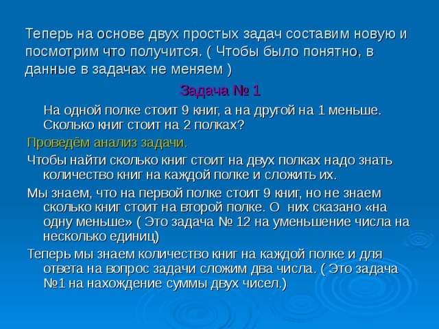 Теперь на основе двух простых задач составим новую и посмотрим что получится. ( Чтобы было понятно, в данные в задачах не меняем ) Задача № 1  На одной полке стоит 9 книг, а на другой на 1 меньше. Сколько книг стоит на 2 полках? Проведём анализ задачи. Чтобы найти сколько книг стоит на двух полках надо знать количество книг на каждой полке и сложить их. Мы знаем, что на первой полке стоит 9 книг, но не знаем сколько книг стоит на второй полке. О них сказано «на одну меньше» ( Это задача № 12 на уменьшение числа на несколько единиц) Теперь мы знаем количество книг на каждой полке и для ответа на вопрос задачи сложим два числа. ( Это задача №1 на нахождение суммы двух чисел.) 