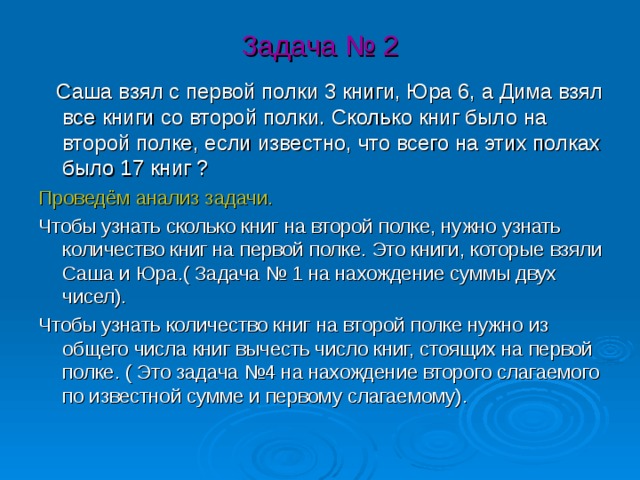 Задача № 2  Саша взял с первой полки 3 книги, Юра 6, а Дима взял все книги со второй полки. Сколько книг было на второй полке, если известно, что всего на этих полках было 17 книг ? Проведём анализ задачи. Чтобы узнать сколько книг на второй полке, нужно узнать количество книг на первой полке. Это книги, которые взяли Саша и Юра.( Задача № 1 на нахождение суммы двух чисел). Чтобы узнать количество книг на второй полке нужно из общего числа книг вычесть число книг, стоящих на первой полке. ( Это задача №4 на нахождение второго слагаемого по известной сумме и первому слагаемому). 