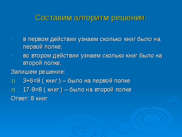 Составим алгоритм решения: в первом действии узнаем сколько  книг было на первой полке; во втором действии узнаем сколько книг было на второй полке. Запишем решение: 3+6=9 ( книг ) – было на первой полке 17-9=8 ( книг ) – было на второй полке Ответ: 8 книг 