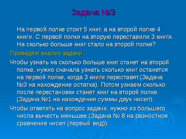 Задача №3  На первой полке стоит 5 книг, а на второй полке 4 книги. С первой полки на вторую переставили 3 книги. На сколько больше книг стало на второй полке? Проведём анализ задачи. Чтобы узнать на сколько больше книг станет на второй полке, нужно сначала узнать сколько книг останется на первой полке, когда 3 книги переставят.(Задача №3 на нахождение остатка). Потом узнаем сколько после перестановки станет книг на второй полке.(Задача №1 на нахождение суммы двух чисел). Чтобы ответить на вопрос задачи, нужно из большего числа вычесть меньшее.(Задача № 8 на разностное сравнение чисел (первый вид)). 