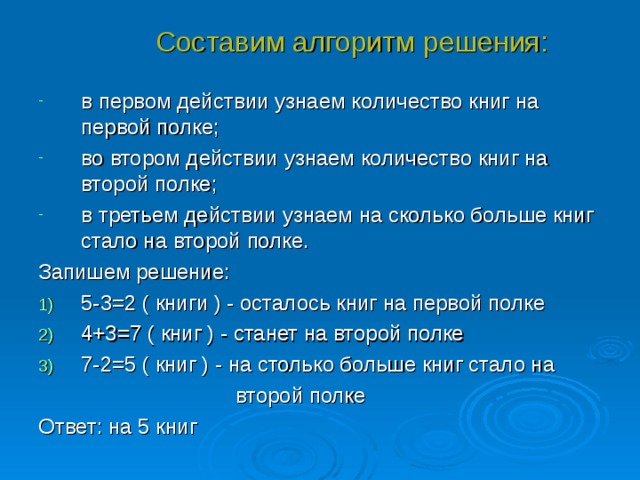 Составим алгоритм решения: в первом действии узнаем количество книг на первой полке; во втором действии узнаем количество книг на второй полке; в третьем действии узнаем на сколько больше книг стало на второй полке. Запишем решение: 5-3=2 ( книги ) - осталось книг на первой полке 4+3=7 ( книг ) - станет на второй полке 7-2=5 ( книг ) - на столько больше книг стало на  второй полке Ответ: на 5 книг 