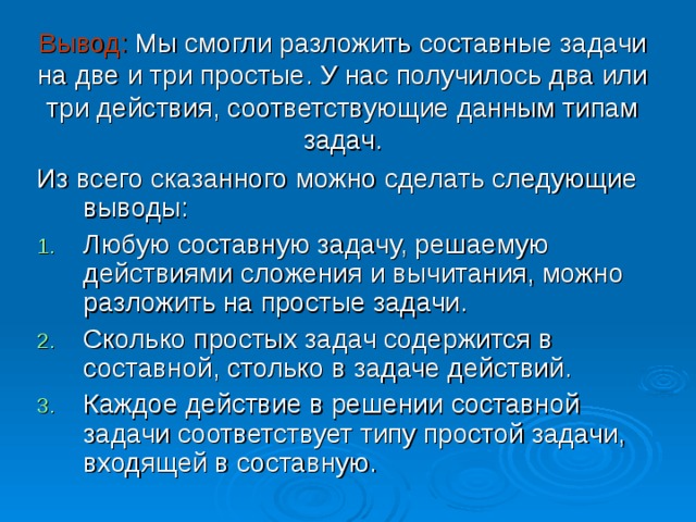 Вывод: Мы смогли разложить составные задачи на две и три простые. У нас получилось два или три действия, соответствующие данным типам задач. Из всего сказанного можно сделать следующие выводы: Любую составную задачу, решаемую действиями сложения и вычитания, можно разложить на простые задачи. Сколько простых задач содержится в составной, столько в задаче действий. Каждое действие в решении составной задачи соответствует типу простой задачи, входящей в составную. 