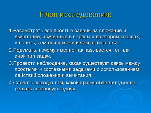 План исследования: 1.Рассмотреть все простые задачи на сложение и вычитание, изученные в первом и во втором классах, и понять, чем они похожи и чем отличаются. 2.Подумать, почему именно так называется тот или иной тип задач. 3.Провести наблюдение, какая существует связь между простыми и составными задачами с использованием действий сложения и вычитания. 4.Сделать вывод о том, какой приём облегчит умение решать составную задачу. 