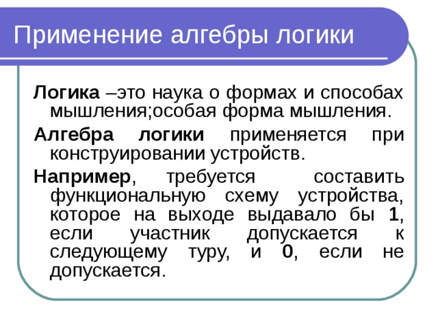 Применение алгебры логики Логика –это наука о формах и способах мышления ; особая форма мышления. Алгебра логики применяется при конструировании устройств. Например , требуется составить функциональную схему устройства, которое на выходе выдавало бы 1 , если участник допускается к следующему туру, и 0 , если не допускается.