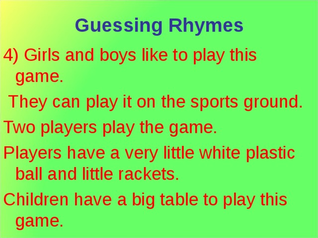 Guessing Rhymes 4) Girls and boys like to play this game.  They can play it on the sports ground. Two players play the game. Players have a very little white plastic ball and little rackets. Children have a big table to play this game. 