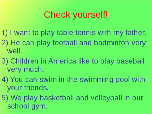 Check yourself! 1 ) I want to play table tennis with my father. 2) He can play football and badminton very well. 3) Children in America like to play baseball very much. 4) You can swim in the swimming pool with your friends. 5) We play basketball and volleyball in our school gym. 
