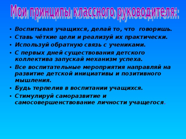 Воспитывая учащихся, делай то, что говоришь. Ставь чёткие цели и реализуй их практически. Используй обратную связь с учениками. С первых дней существования детского коллектива запускай механизм успеха. Все воспитательные мероприятия направляй на развитие детской инициативы и позитивного мышления. Будь терпелив в воспитании учащихся. Стимулируй саморазвитие и самосовершенствование личности учащегося .  