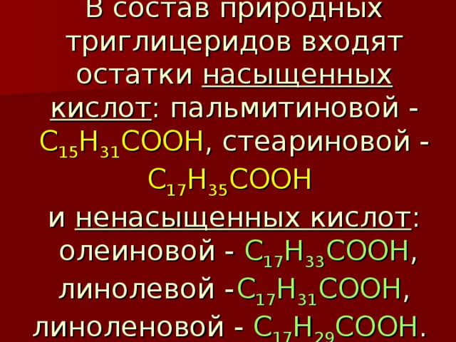 В состав природных триглицеридов входят остатки насыщенных кислот : пальмитиновой - C 15 H 31 COOH , стеариновой - C 17 H 35 COOH   и ненасыщенных кислот :  олеиновой - C 17 H 33 COOH , линолевой -  C 17 H 31 COOH , линоленовой - C 17 H 29 COOH . 