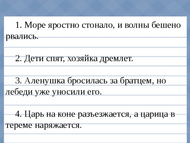 1. Море яростно стонало, и волны бешено рвались. 2. Дети спят, хозяйка дремлет. 3. Аленушка бросилась за братцем, но лебеди уже уносили его. 4. Царь на коне разъезжается, а царица в тереме наряжается.