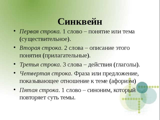 Синквейн Первая строка. 1 слово – понятие или тема (существительное). Вторая строка . 2 слова – описание этого понятия (прилагательные). Третья строка . 3 слова – действия (глаголы). Четвертая строка . Фраза или предложение, показывающее отношение к теме (афоризм) Пятая строка . 1 слово – синоним, который повторяет суть темы.  