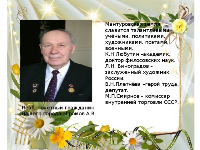 Мантуровская земля славится талантливыми учёными, политиками, художниками, поэтами, военными. К.Н.Любутин –академик, доктор филосовских наук. Л.Н. Виноградов –заслуженный художник России. В.Н.Плетнёва –герой труда, депутат. М.П.Смирнов – комиссар внутренней торговли СССР. Поэт, почётный гражданин нашего города –Громов А.В. 