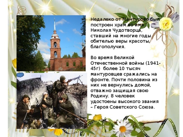 Недалеко от Мантурово был построен храм во имя Николая Чудотворца, ставший на многие годы обителью веры красоты, благополучия. Во время Великой Отечественной войны (1941-45г) более 10 тысяч мантуровцев сражались на фронте. Почти половина из них не вернулись домой, отважно защищая свою Родину. 8 человек удостоены высокого звания – Героя Советского Союза. 